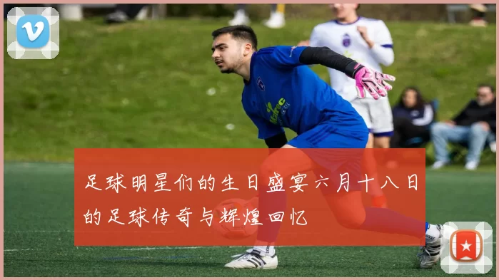 足球明星们的生日盛宴六月十八日的足球传奇与辉煌回忆
