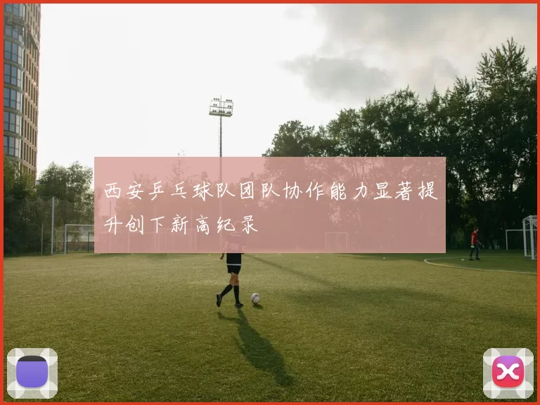 西安乒乓球队团队协作能力显著提升创下新高纪录