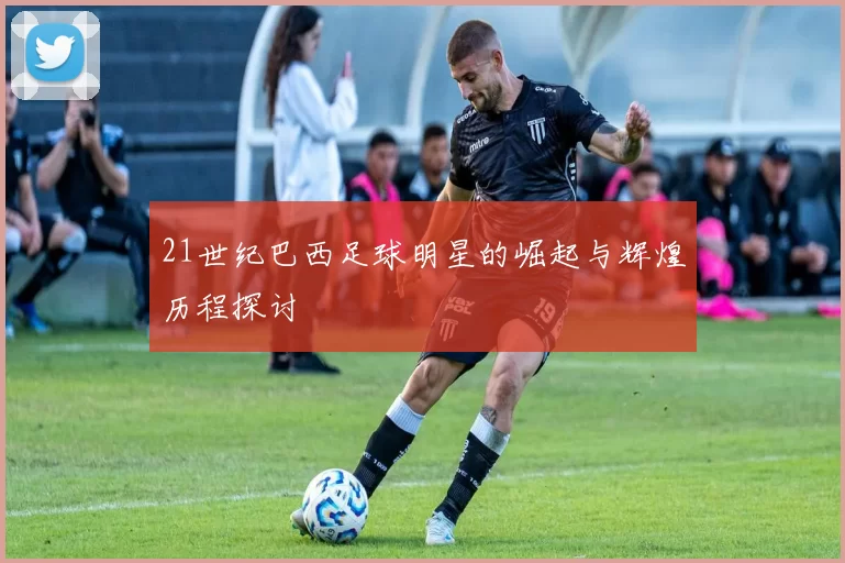 21世纪巴西足球明星的崛起与辉煌历程探讨