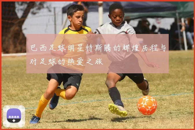 巴西足球明星特斯腾的辉煌历程与对足球的热爱之旅