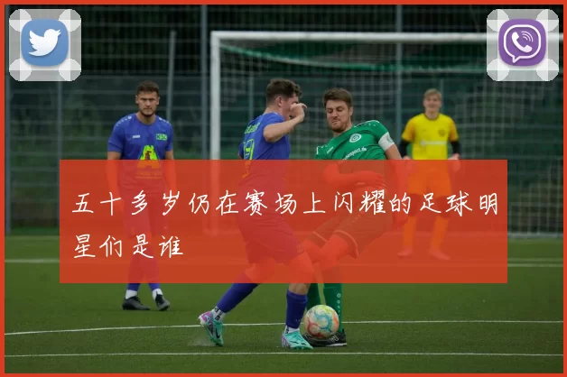 五十多岁仍在赛场上闪耀的足球明星们是谁