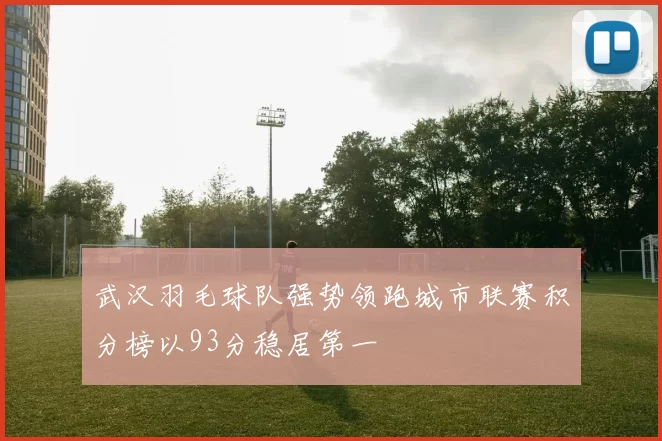 武汉羽毛球队强势领跑城市联赛积分榜以93分稳居第一