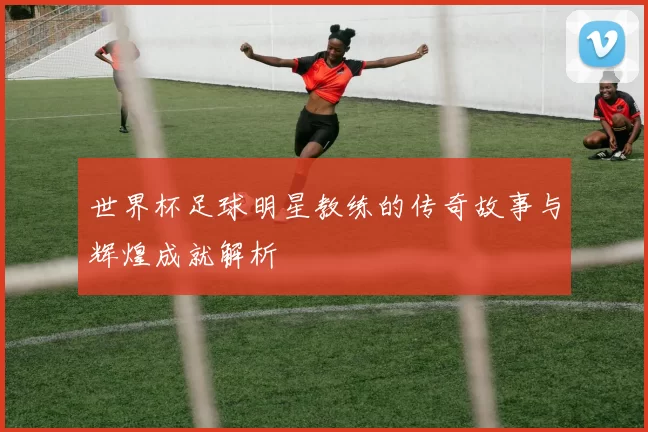 世界杯足球明星教练的传奇故事与辉煌成就解析