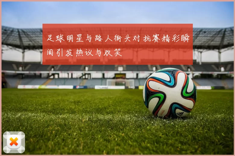 足球明星与路人街头对抗赛精彩瞬间引发热议与欢笑