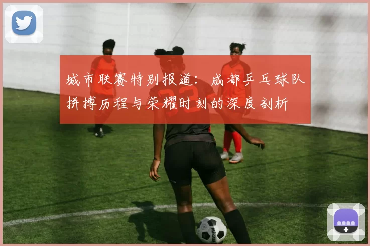 城市联赛特别报道：成都乒乓球队拼搏历程与荣耀时刻的深度剖析