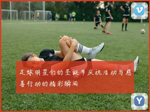 足球明星们的圣诞节庆祝活动与慈善行动的精彩瞬间