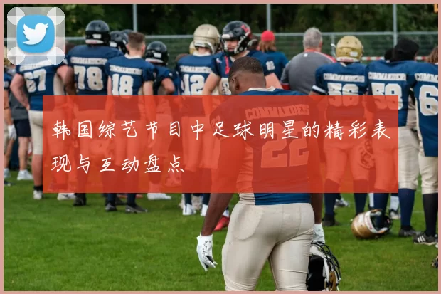 韩国综艺节目中足球明星的精彩表现与互动盘点