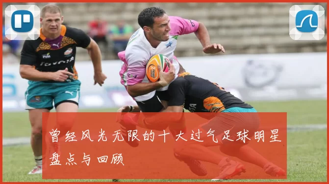 曾经风光无限的十大过气足球明星盘点与回顾