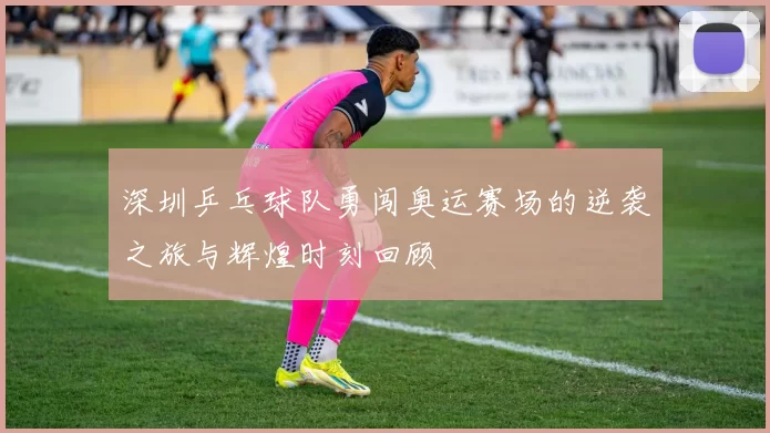 深圳乒乓球队勇闯奥运赛场的逆袭之旅与辉煌时刻回顾