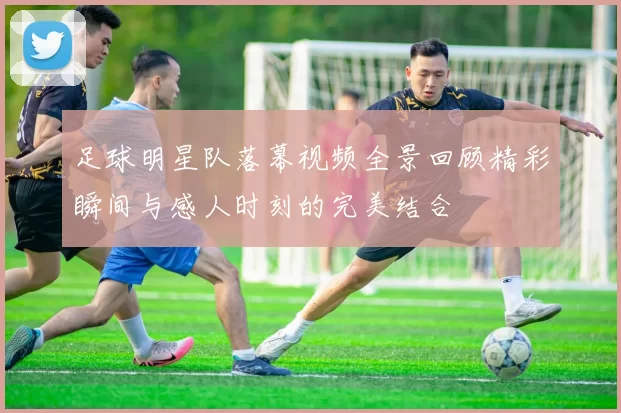 足球明星队落幕视频全景回顾精彩瞬间与感人时刻的完美结合