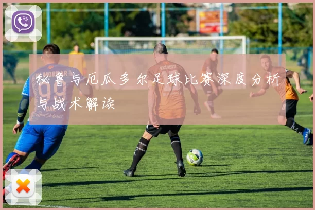 秘鲁与厄瓜多尔足球比赛深度分析与战术解读