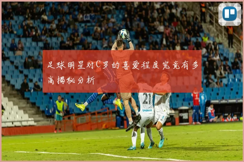 足球明星对C罗的喜爱程度究竟有多高揭秘分析