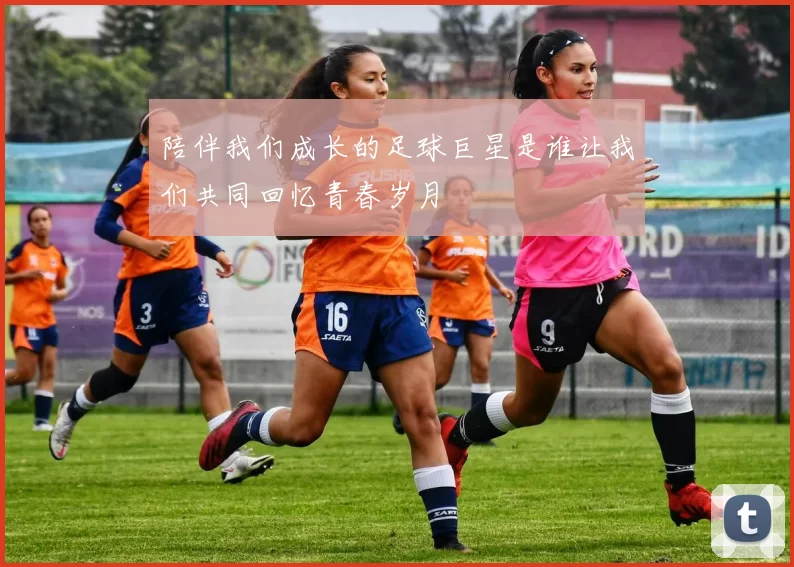 陪伴我们成长的足球巨星是谁让我们共同回忆青春岁月