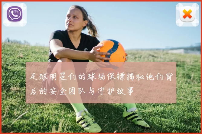 足球明星们的球场保镖揭秘他们背后的安全团队与守护故事