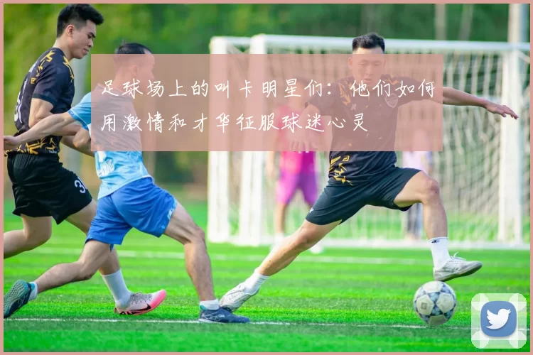 足球场上的叫卡明星们：他们如何用激情和才华征服球迷心灵