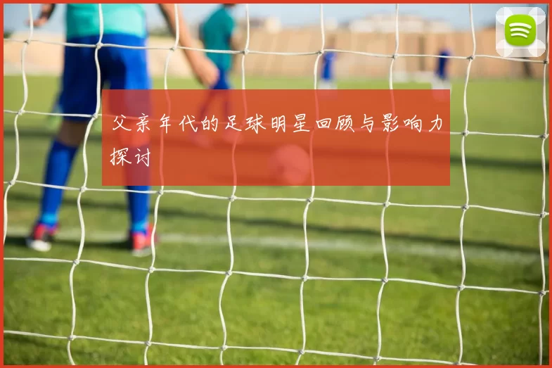 父亲年代的足球明星回顾与影响力探讨