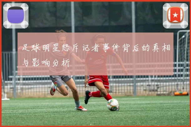 足球明星怒斥记者事件背后的真相与影响分析