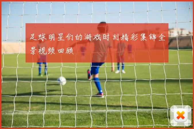 足球明星们的游戏时刻精彩集锦全景视频回顾