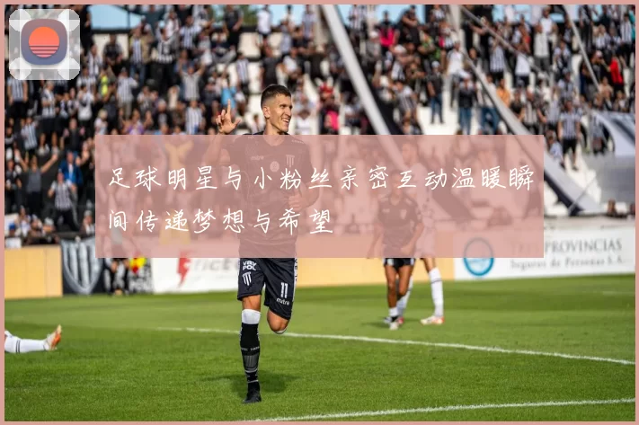足球明星与小粉丝亲密互动温暖瞬间传递梦想与希望