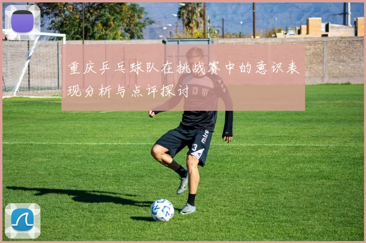 重庆乒乓球队在挑战赛中的意识表现分析与点评探讨