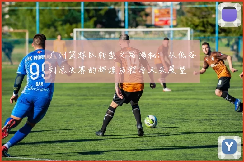 广州篮球队转型之路揭秘：从低谷到总决赛的辉煌历程与未来展望