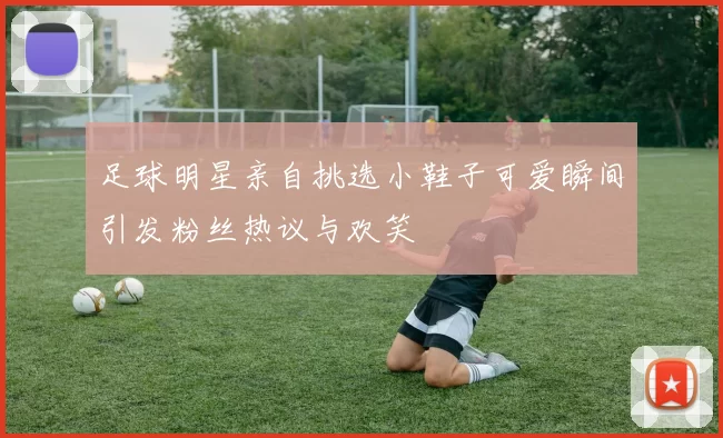 足球明星亲自挑选小鞋子可爱瞬间引发粉丝热议与欢笑