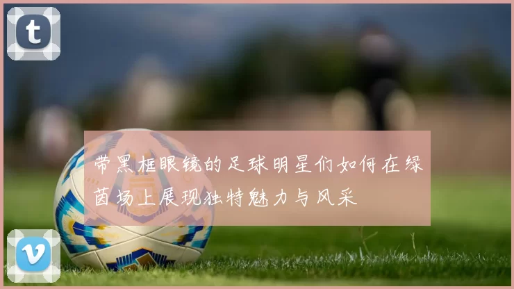 带黑框眼镜的足球明星们如何在绿茵场上展现独特魅力与风采