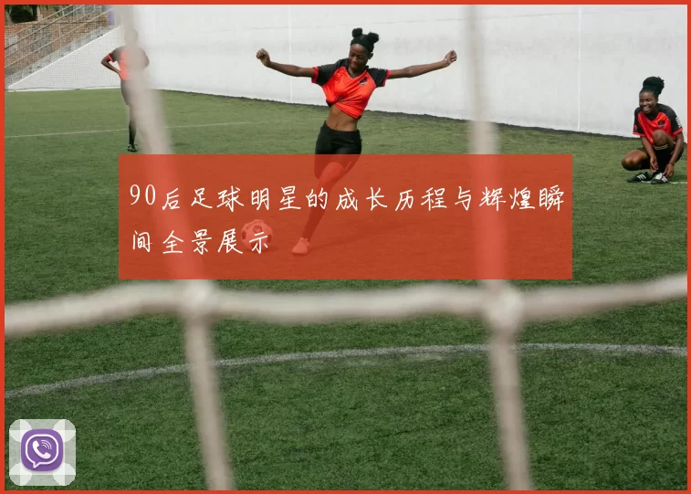 90后足球明星的成长历程与辉煌瞬间全景展示