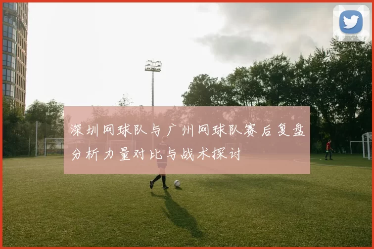 深圳网球队与广州网球队赛后复盘分析力量对比与战术探讨