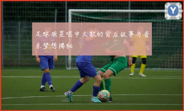足球明星唱中文歌的背后故事与音乐梦想揭秘