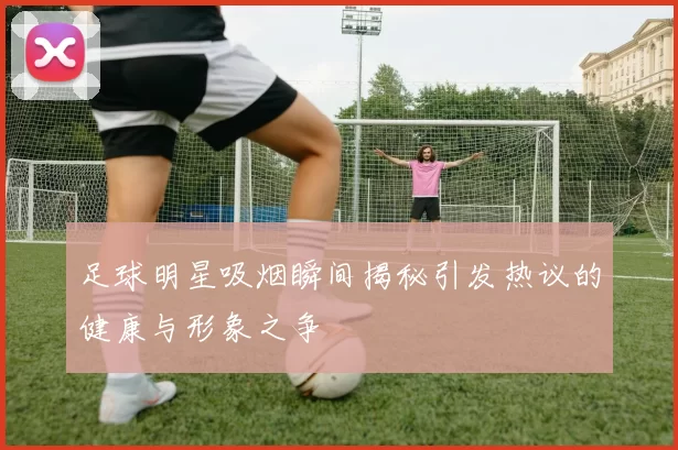 足球明星吸烟瞬间揭秘引发热议的健康与形象之争
