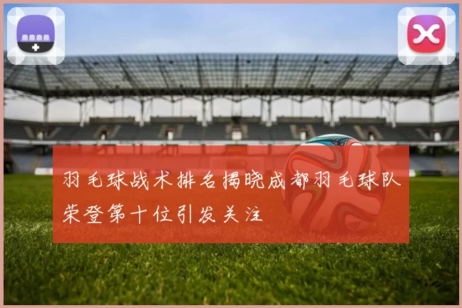 羽毛球战术排名揭晓成都羽毛球队荣登第十位引发关注