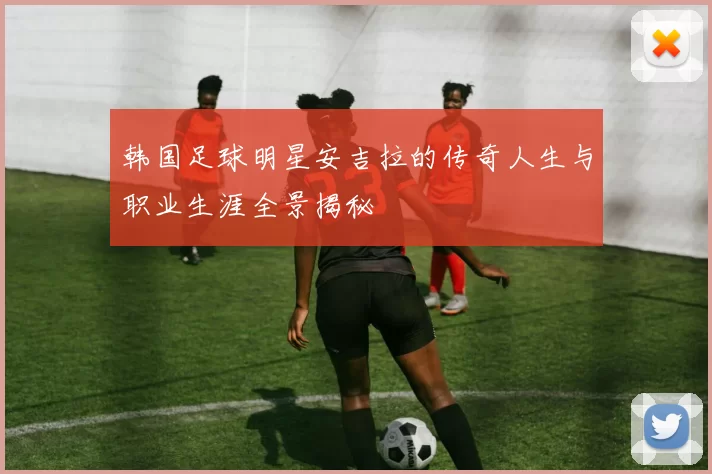 韩国足球明星安吉拉的传奇人生与职业生涯全景揭秘