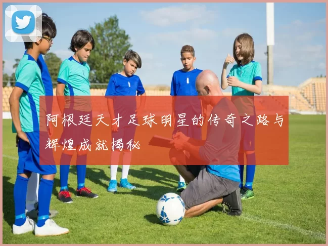 阿根廷天才足球明星的传奇之路与辉煌成就揭秘