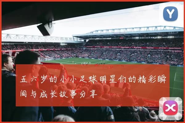 五六岁的小小足球明星们的精彩瞬间与成长故事分享