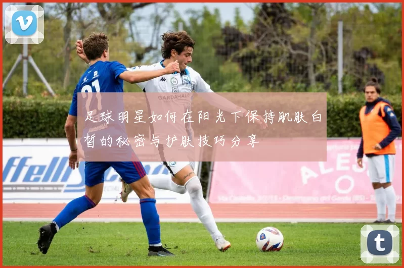 足球明星如何在阳光下保持肌肤白皙的秘密与护肤技巧分享