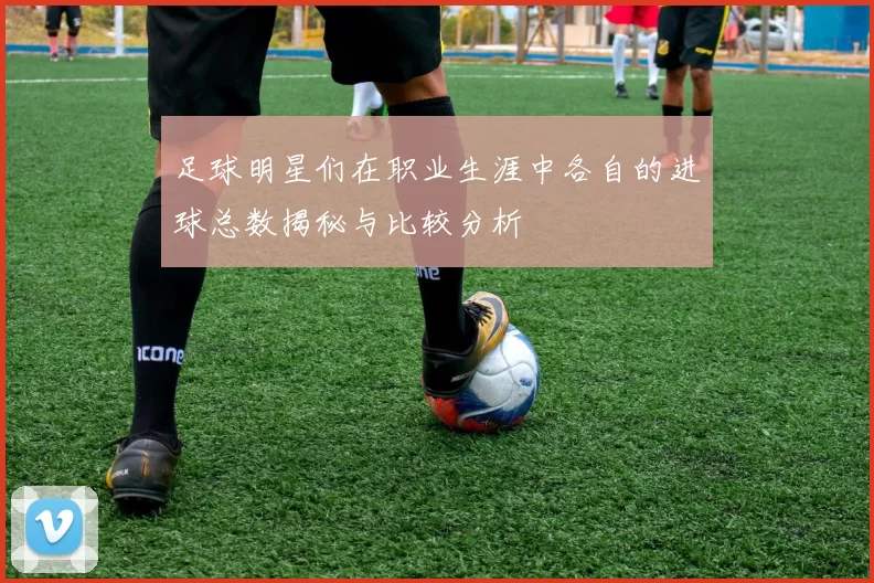 足球明星们在职业生涯中各自的进球总数揭秘与比较分析