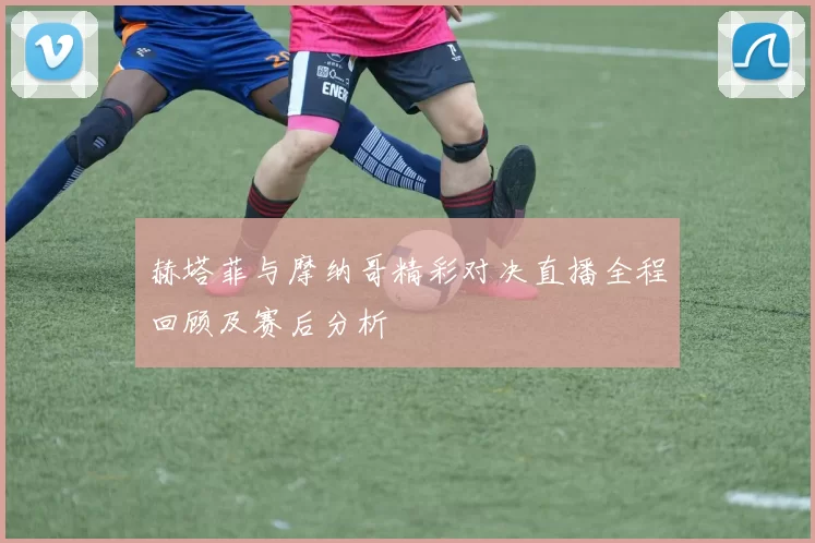 赫塔菲与摩纳哥精彩对决直播全程回顾及赛后分析