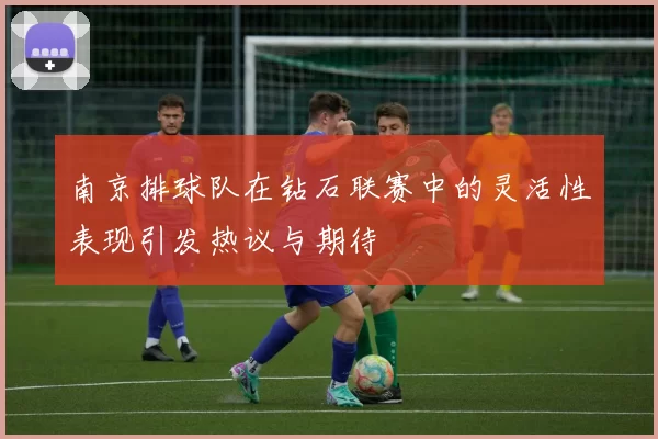 南京排球队在钻石联赛中的灵活性表现引发热议与期待